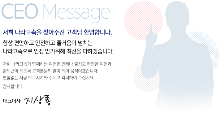 저희 나라고속을 찾아주신 고객님 환영합니다. 항상 편안하고 안전하고 즐거움이 넘치는 나라고속으로 인정 받기위해 최선을 다하겠습니다. 저희 나라고속과 함께하는 여행은 언제나 즐겁고 편안한 여행과 출퇴근이 되도록 고객분들의 발이 되어 움직이겠습니다. 변함없는 사랑으로 지켜봐 주시고 격려하여 주십시요. 감사합니다. 대표이사 지상룡.